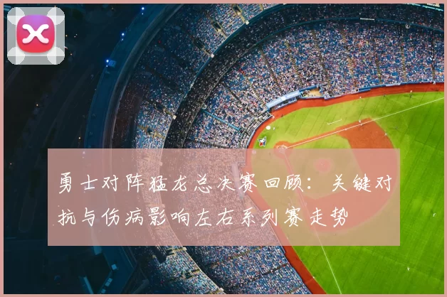 勇士对阵猛龙总决赛回顾：关键对抗与伤病影响左右系列赛走势