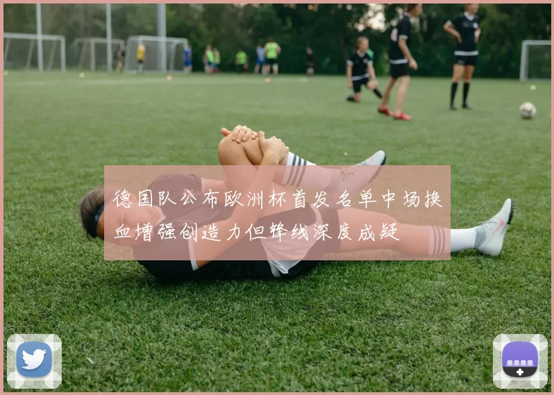 德国队公布欧洲杯首发名单中场换血增强创造力但锋线深度成疑