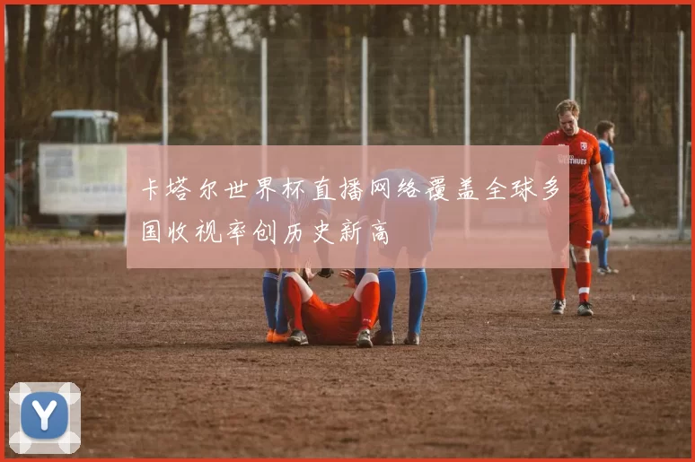 卡塔尔世界杯直播网络覆盖全球多国收视率创历史新高