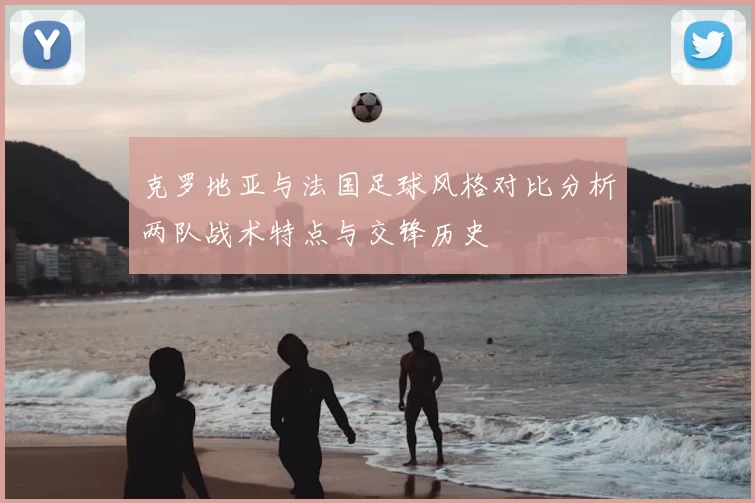 克罗地亚与法国足球风格对比分析两队战术特点与交锋历史