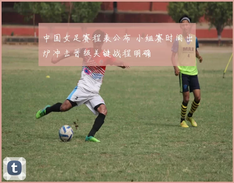 中国女足赛程表公布 小组赛时间出炉冲击晋级关键战程明确