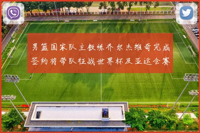 男篮国家队主教练乔尔杰维奇完成签约将带队征战世界杯及亚运会赛事