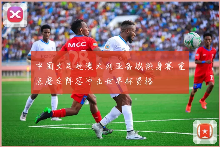 中国女足赴澳大利亚备战热身赛 重点磨合阵容冲击世界杯资格