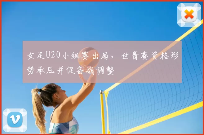 女足U20小组赛出局，世青赛资格形势承压并促备战调整