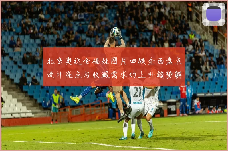 北京奥运会福娃图片回顾全面盘点设计亮点与收藏需求的上升趋势解析