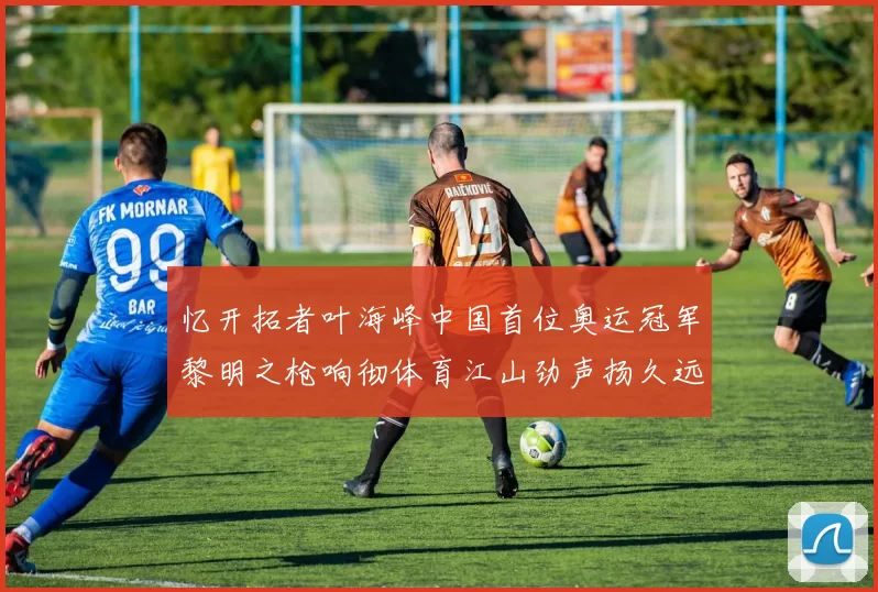 忆开拓者叶海峰中国首位奥运冠军黎明之枪响彻体育江山劲声扬久远