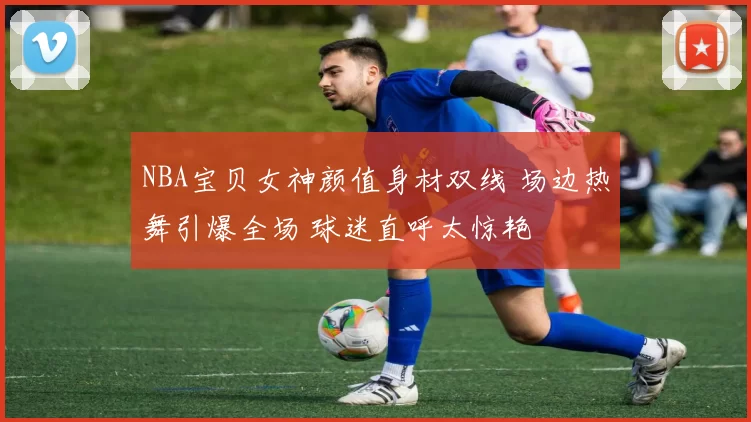 NBA宝贝女神颜值身材双线 场边热舞引爆全场 球迷直呼太惊艳