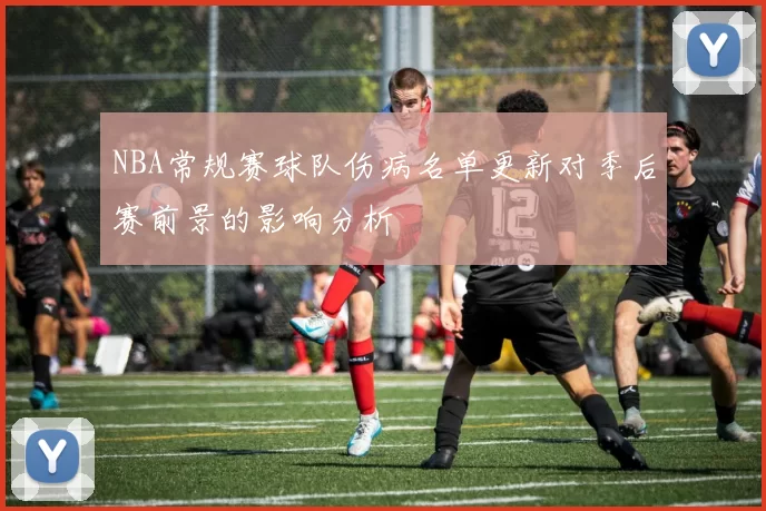 NBA常规赛球队伤病名单更新对季后赛前景的影响分析