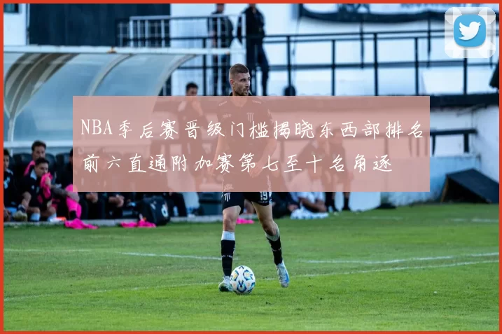 NBA季后赛晋级门槛揭晓东西部排名前六直通附加赛第七至十名角逐