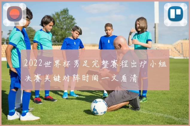 2022世界杯男足完整赛程出炉小组决赛关键对阵时间一文看清