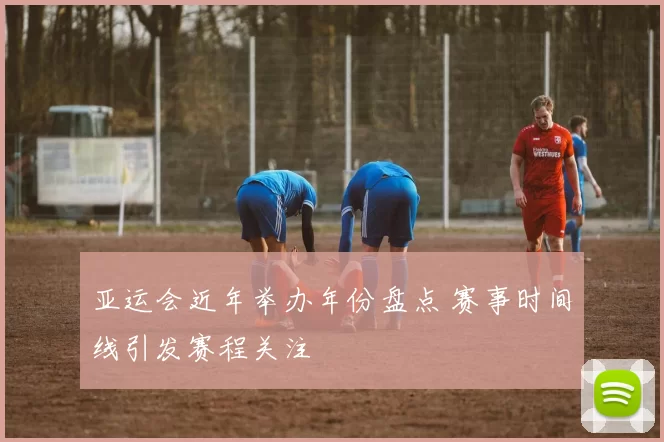 亚运会近年举办年份盘点 赛事时间线引发赛程关注