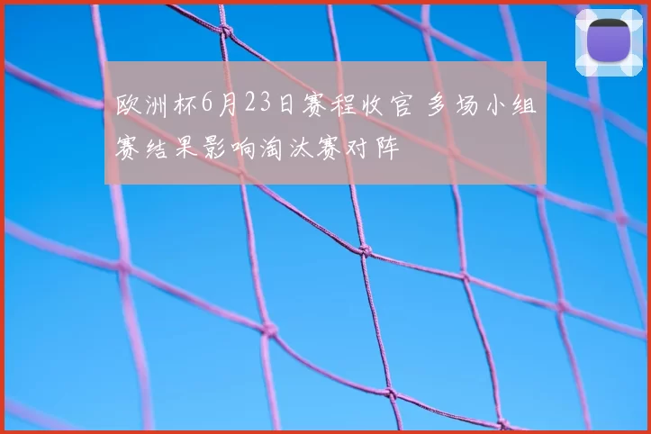 欧洲杯6月23日赛程收官 多场小组赛结果影响淘汰赛对阵