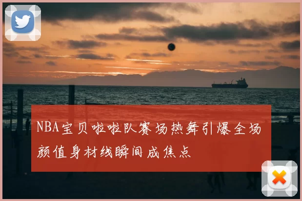 NBA宝贝啦啦队赛场热舞引爆全场 颜值身材线瞬间成焦点