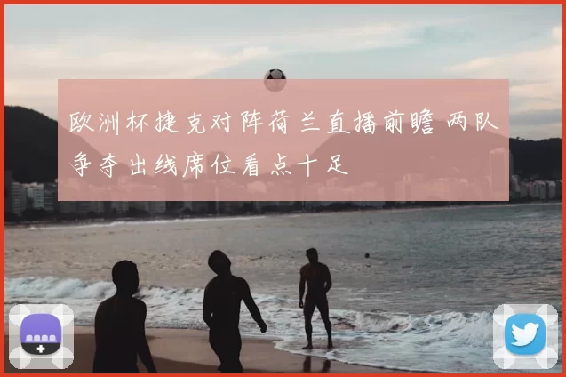 欧洲杯捷克对阵荷兰直播前瞻 两队争夺出线席位看点十足