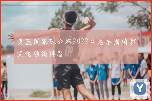 男篮国家队公布2022年名单周琦郭艾伦领衔阵容