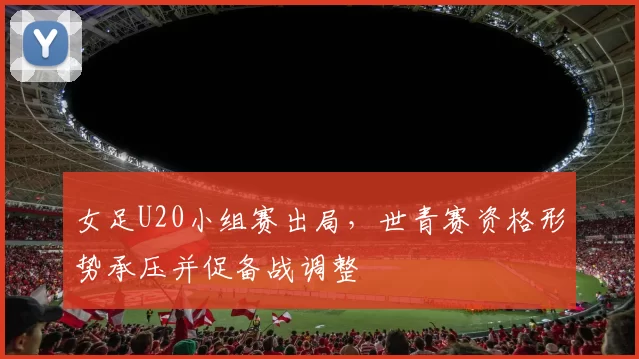 女足U20小组赛出局，世青赛资格形势承压并促备战调整