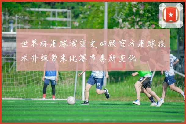 世界杯用球演变史回顾官方用球技术升级带来比赛节奏新变化