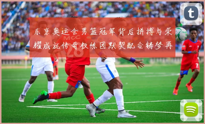 东京奥运会男篮冠军背后拼搏与荣耀成就传奇教练团默契配合铸梦再创辉煌