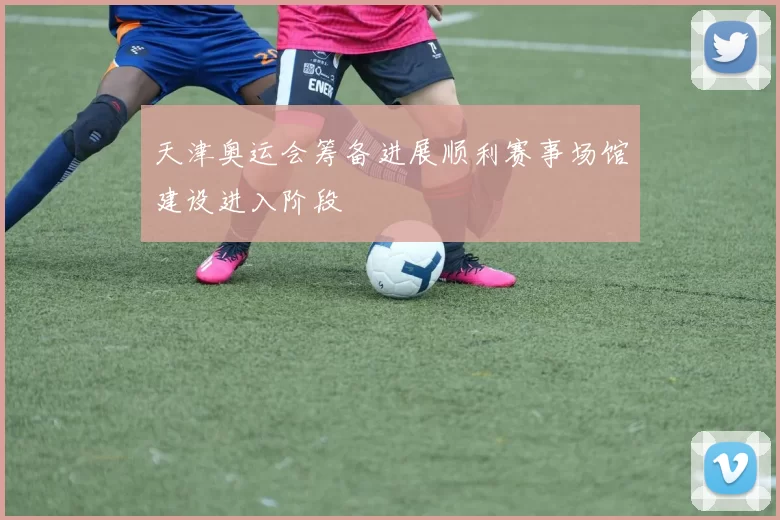 天津奥运会筹备进展顺利赛事场馆建设进入阶段