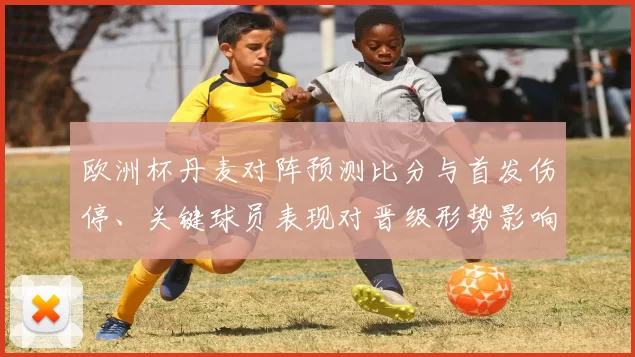 欧洲杯丹麦对阵预测比分与首发伤停、关键球员表现对晋级形势影响解读