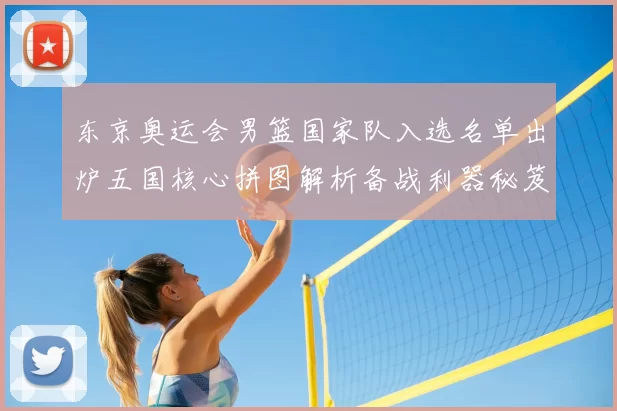 东京奥运会男篮国家队入选名单出炉五国核心拼图解析备战利器秘笈