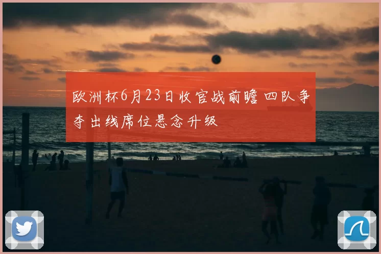 欧洲杯6月23日收官战前瞻 四队争夺出线席位悬念升级
