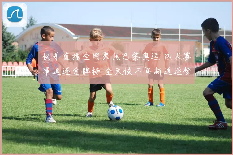 快手直播全网聚焦巴黎奥运 热点赛事追逐金牌榜 全天候不间断追逐梦