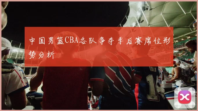 中国男篮CBA各队争夺季后赛席位形势分析