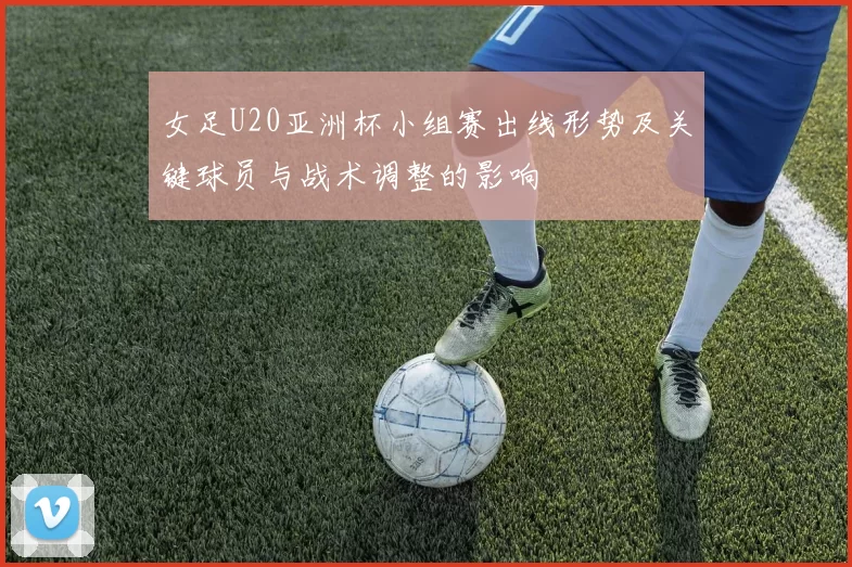 女足U20亚洲杯小组赛出线形势及关键球员与战术调整的影响