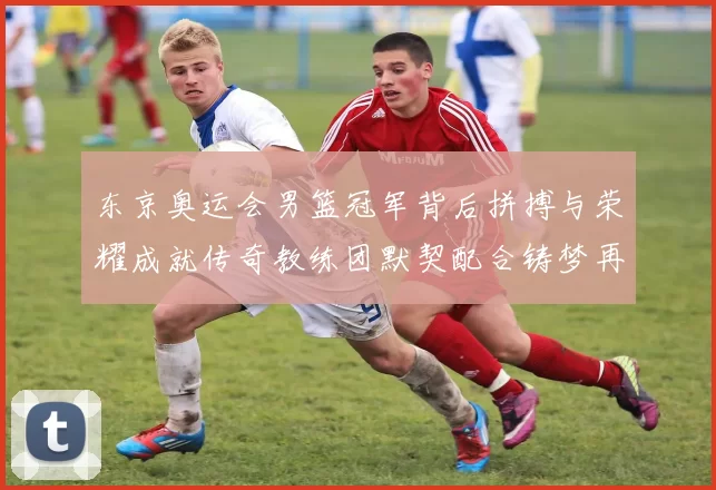 东京奥运会男篮冠军背后拼搏与荣耀成就传奇教练团默契配合铸梦再创辉煌