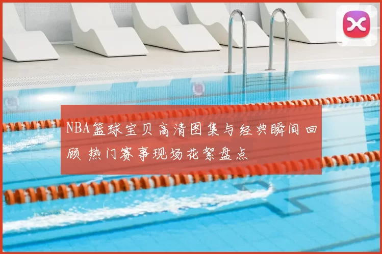 NBA篮球宝贝高清图集与经典瞬间回顾 热门赛事现场花絮盘点