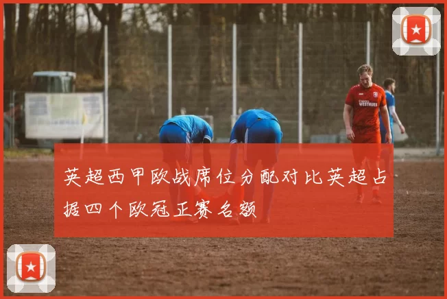 英超西甲欧战席位分配对比英超占据四个欧冠正赛名额