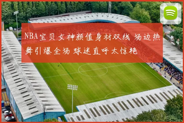 NBA宝贝女神颜值身材双线 场边热舞引爆全场 球迷直呼太惊艳