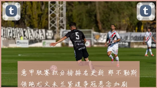 意甲联赛积分榜排名更新 那不勒斯领跑尤文米兰紧追争冠悬念加剧