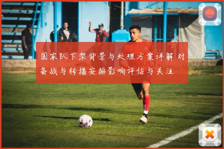 国家队下架背景与处理方案详解 对备战与转播安排影响评估与关注