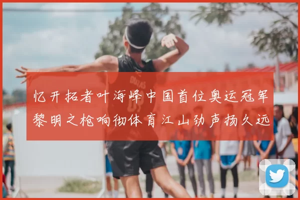 忆开拓者叶海峰中国首位奥运冠军黎明之枪响彻体育江山劲声扬久远