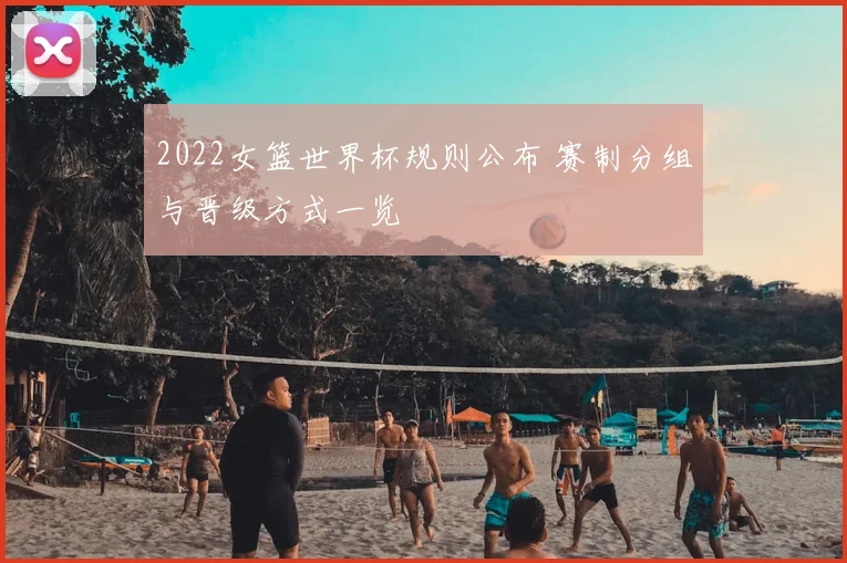 2022女篮世界杯规则公布 赛制分组与晋级方式一览