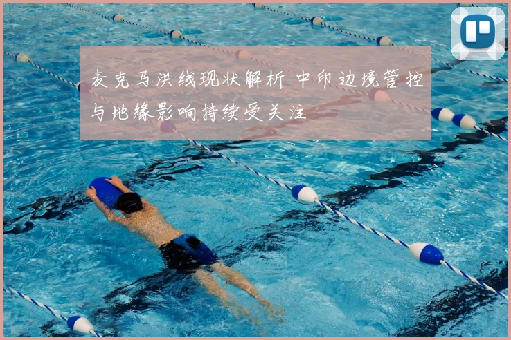 麦克马洪线现状解析 中印边境管控与地缘影响持续受关注