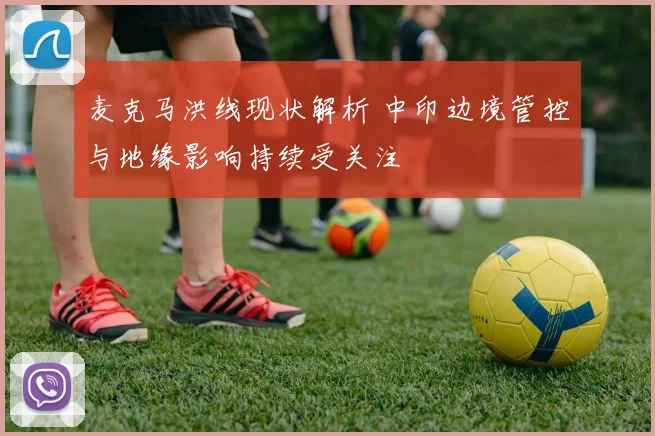 麦克马洪线现状解析 中印边境管控与地缘影响持续受关注
