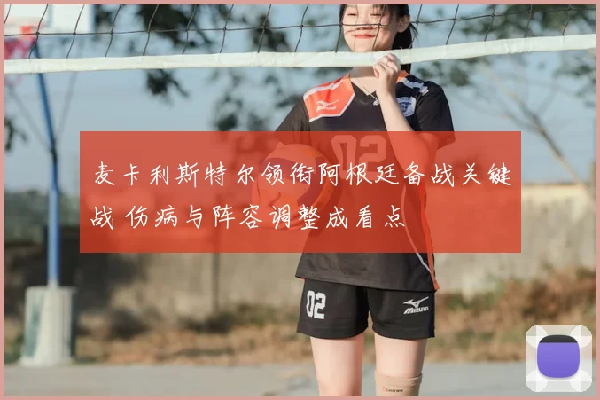 麦卡利斯特尔领衔阿根廷备战关键战 伤病与阵容调整成看点