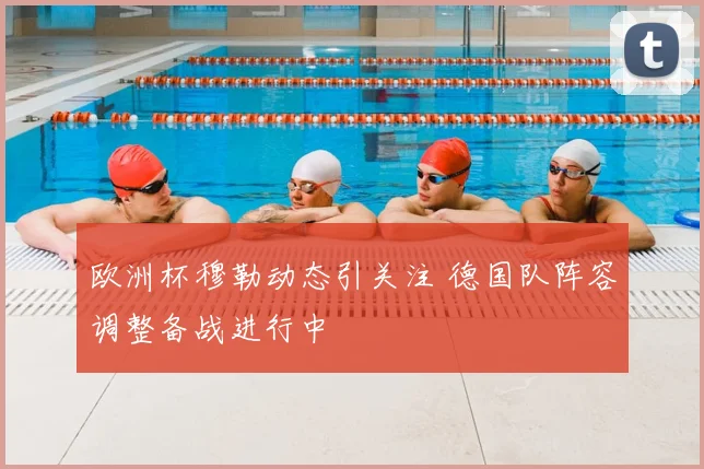 欧洲杯穆勒动态引关注 德国队阵容调整备战进行中